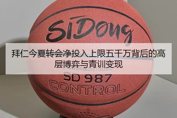 拜仁今夏转会净投入上限五千万背后的高层博弈与青训变现