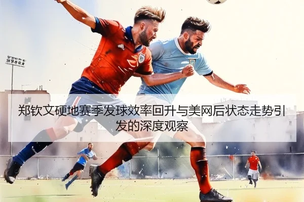郑钦文硬地赛季发球效率回升与美网后状态走势引发的深度观察